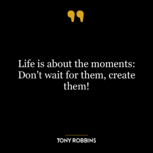 Life is about the moments: Don't wait for them, create them!