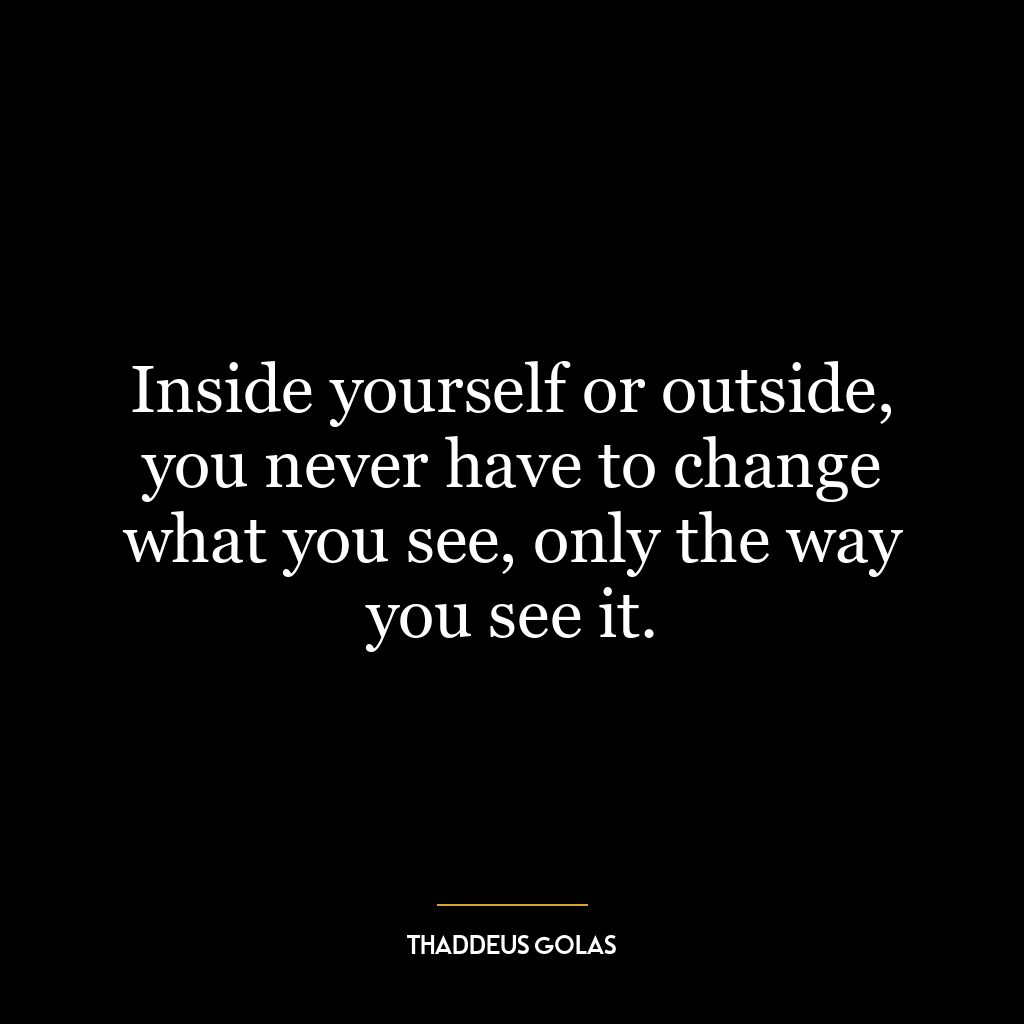 Inside yourself or outside, you never have to change what you see, only the way you see it.