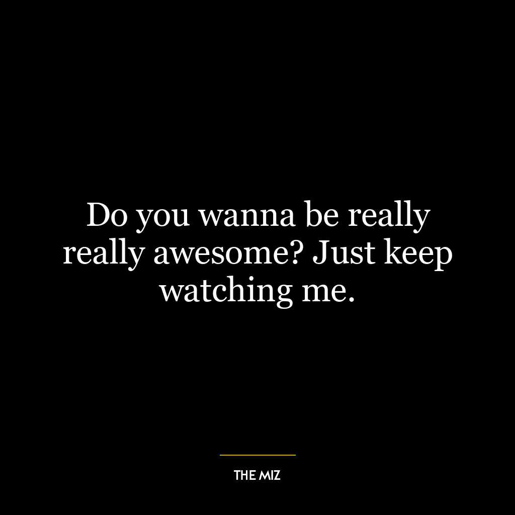 Do you wanna be really really awesome? Just keep watching me.