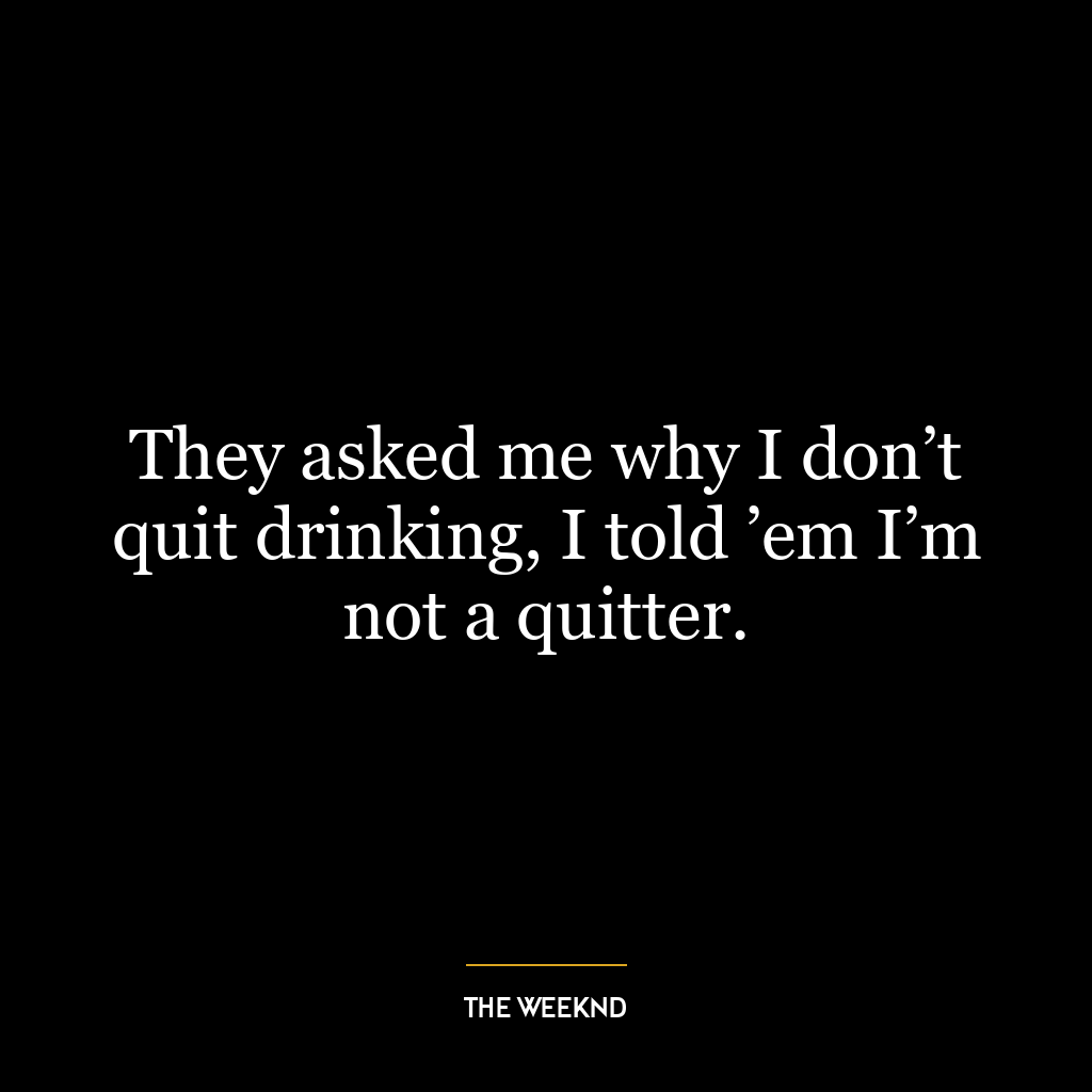 They asked me why I don’t quit drinking, I told ’em I’m not a quitter.