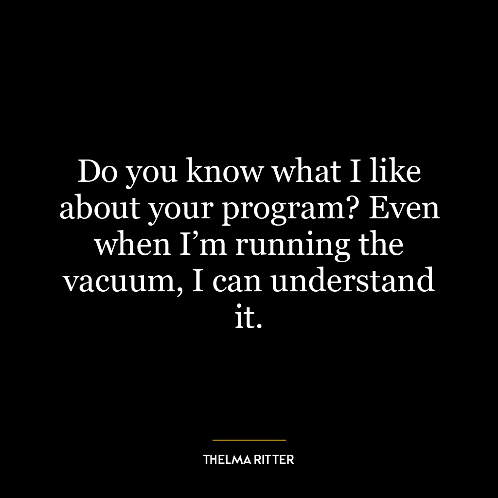 Do you know what I like about your program? Even when I’m running the vacuum, I can understand it.