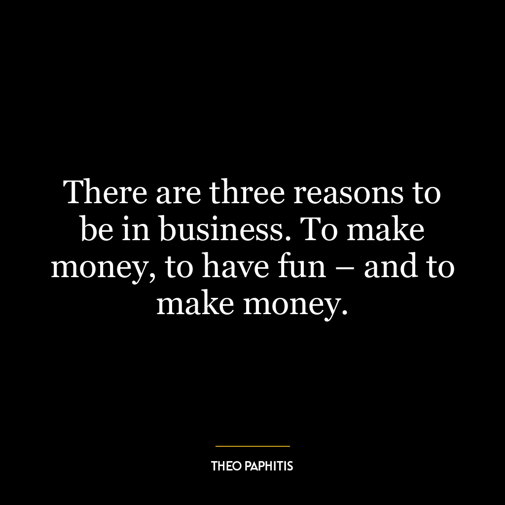 There are three reasons to be in business. To make money, to have fun – and to make money.