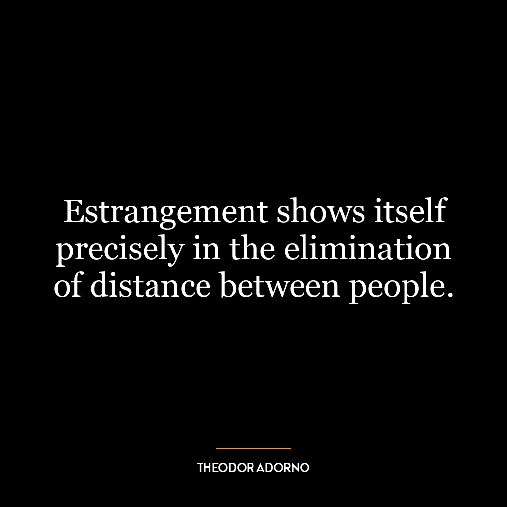 Estrangement shows itself precisely in the elimination of distance between people.