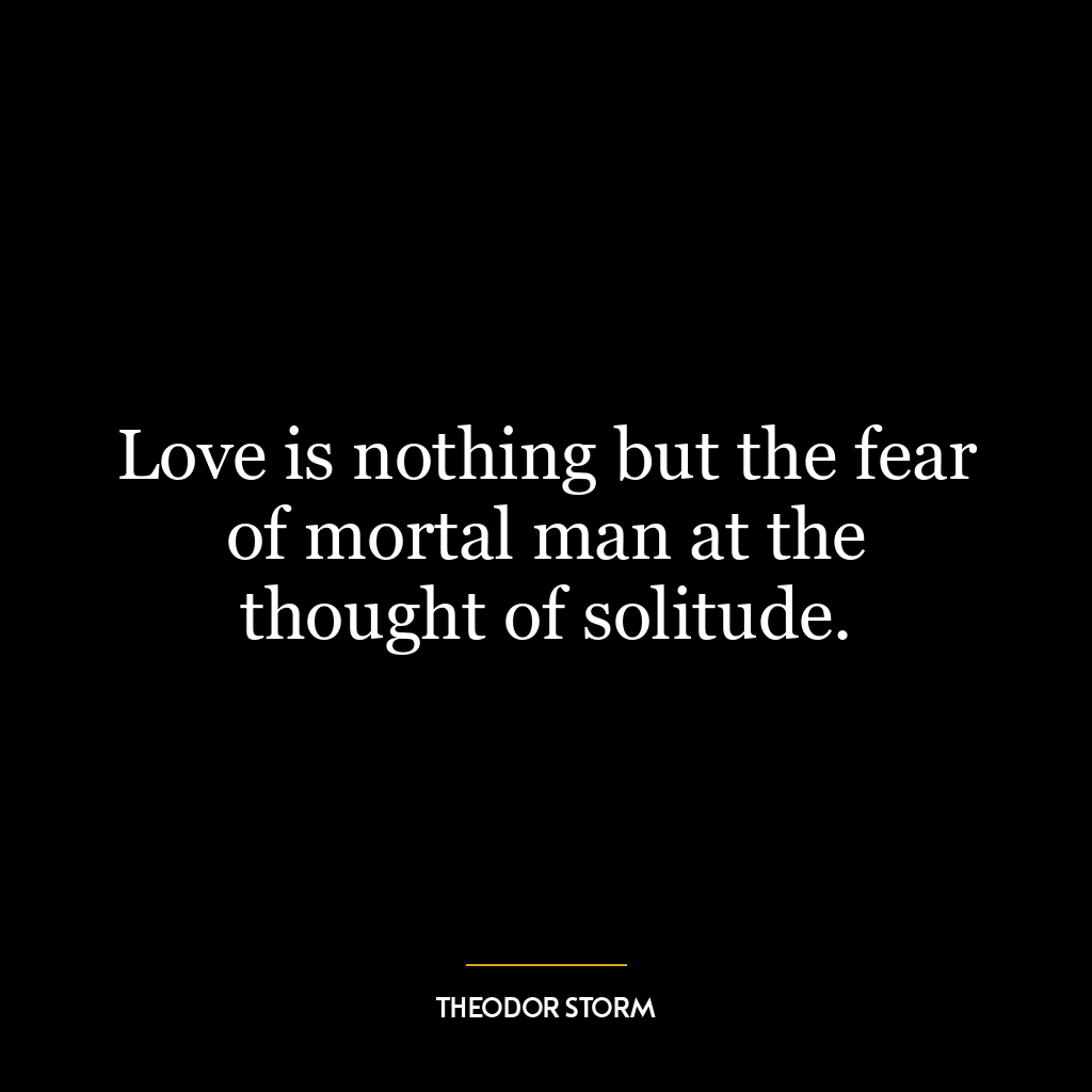 Love is nothing but the fear of mortal man at the thought of solitude.