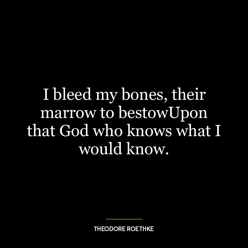 I bleed my bones, their marrow to bestowUpon that God who knows what I would know.