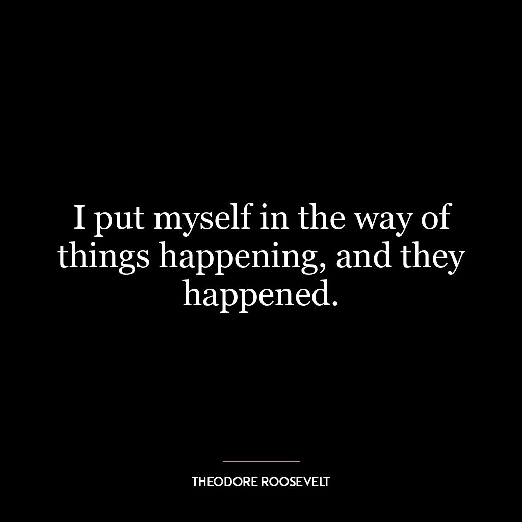 I put myself in the way of things happening, and they happened.