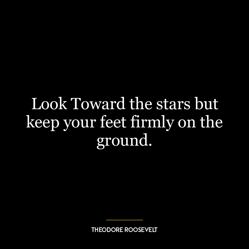 Look Toward the stars but keep your feet firmly on the ground.