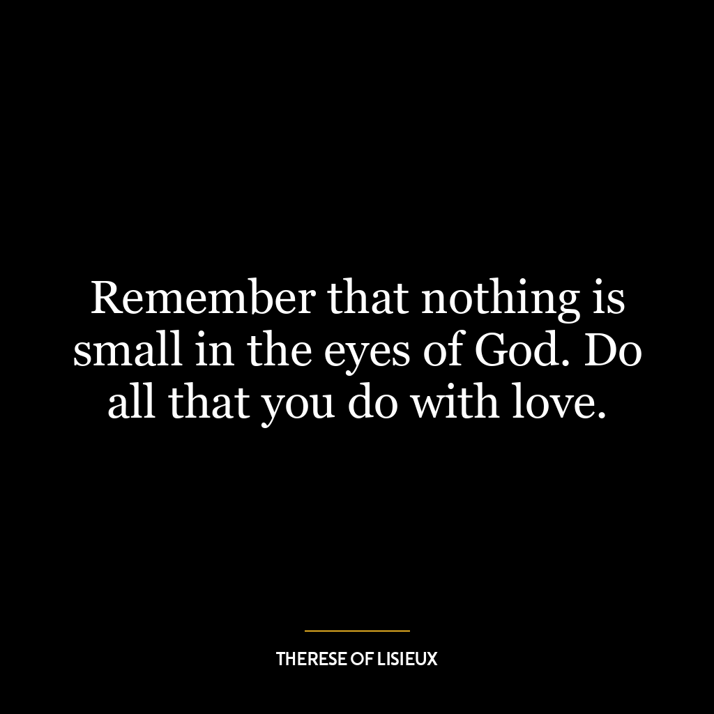 Remember that nothing is small in the eyes of God. Do all that you do with love.