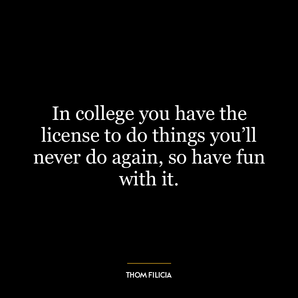 In college you have the license to do things you’ll never do again, so have fun with it.