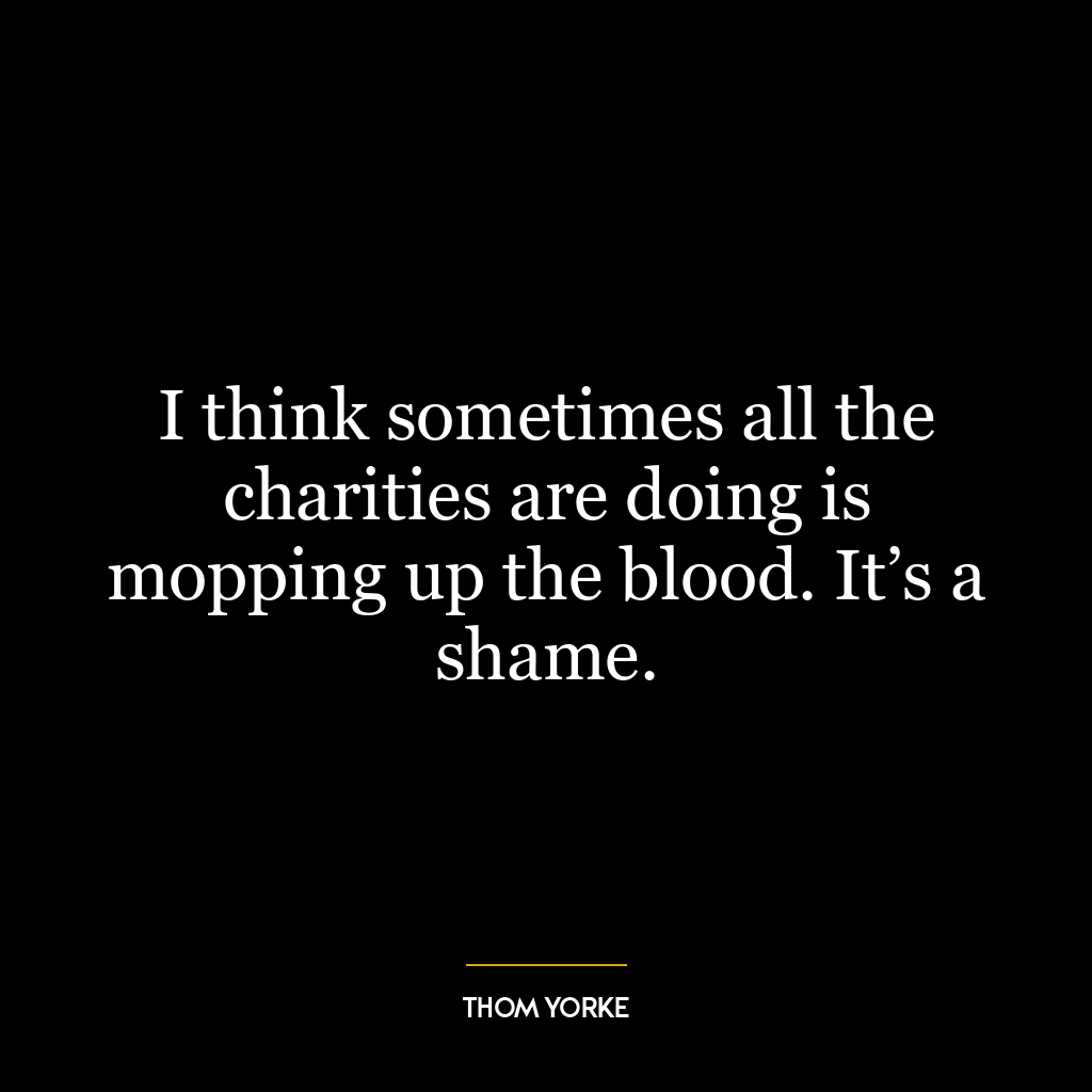 I think sometimes all the charities are doing is mopping up the blood. It’s a shame.