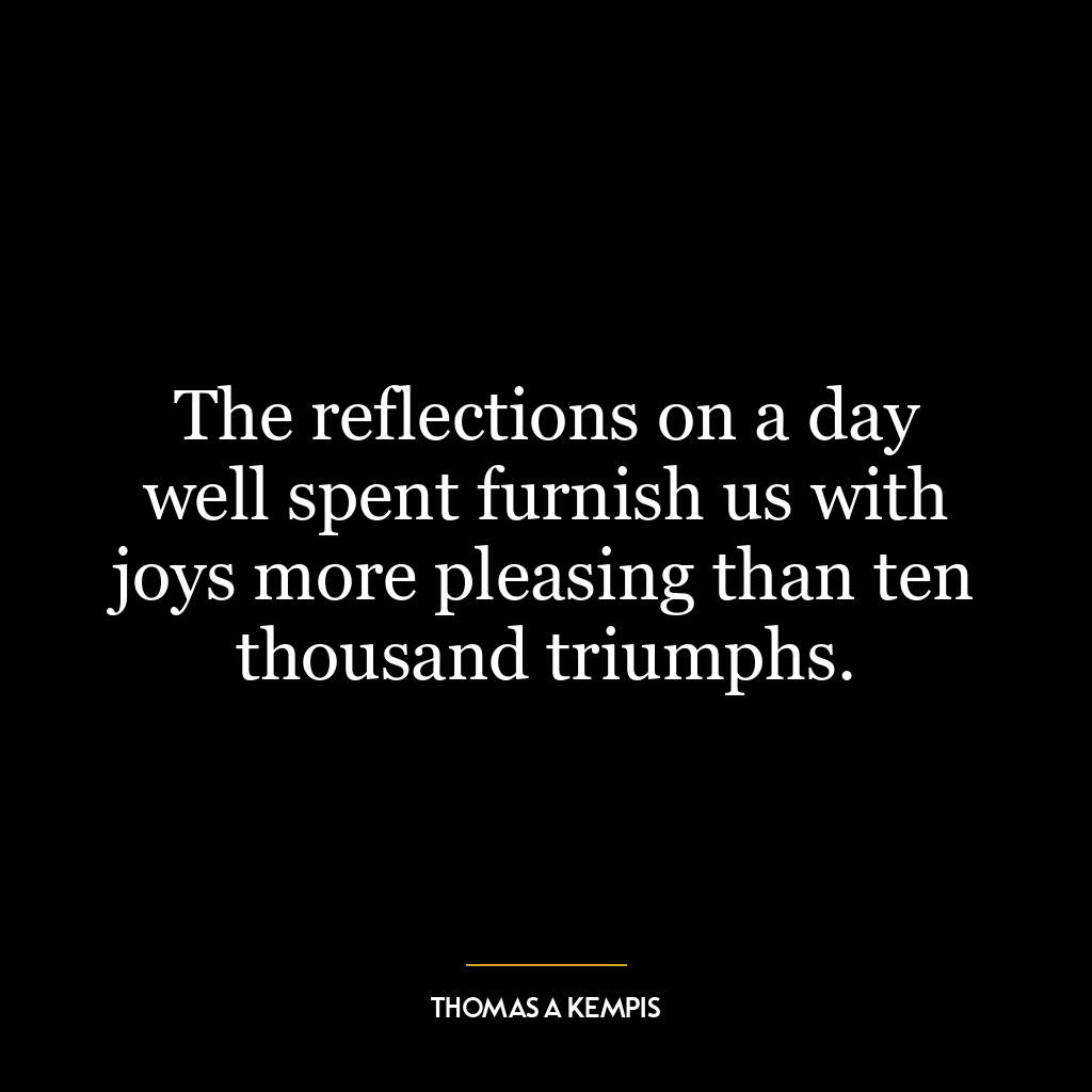 The reflections on a day well spent furnish us with joys more pleasing than ten thousand triumphs.