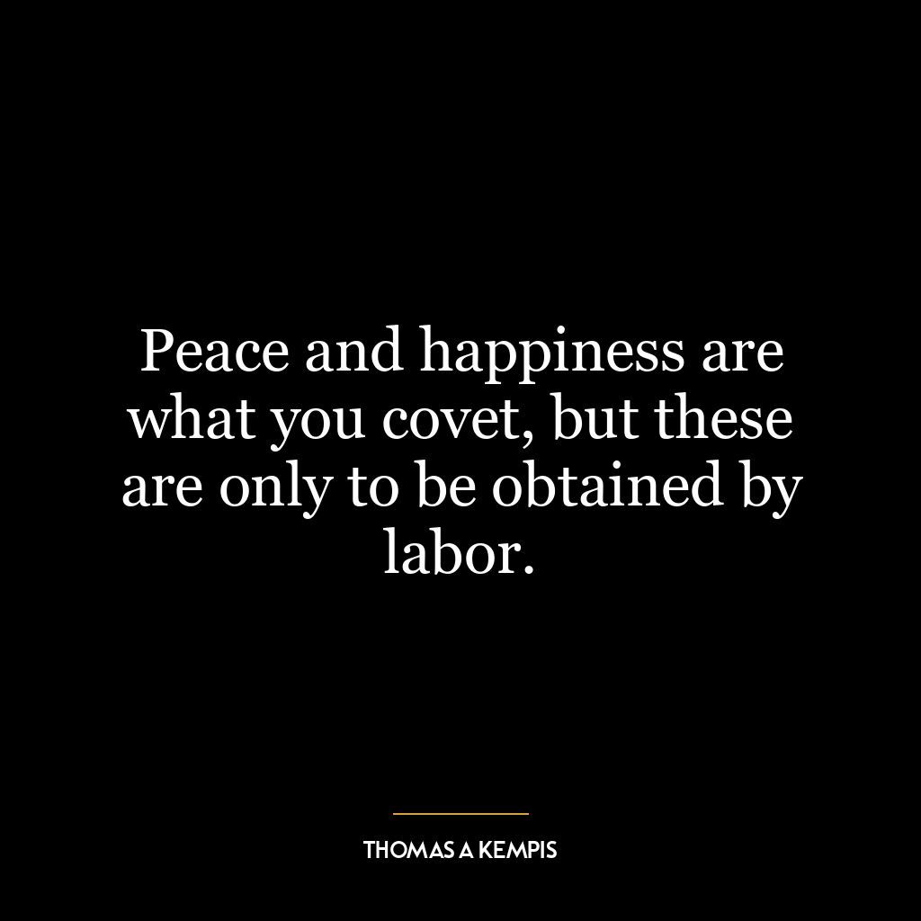 Peace and happiness are what you covet, but these are only to be obtained by labor.