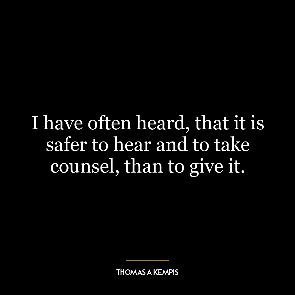 I have often heard, that it is safer to hear and to take counsel, than to give it.