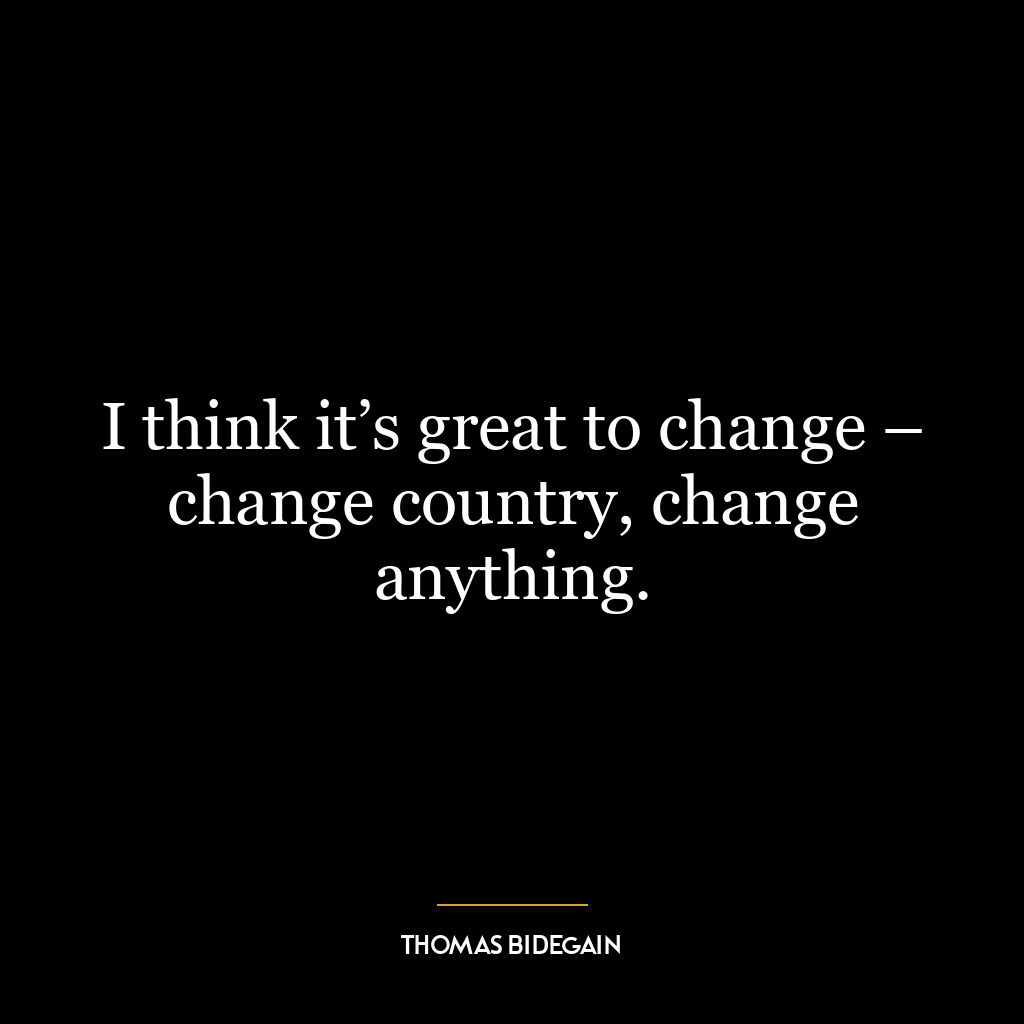 I think it’s great to change – change country, change anything.