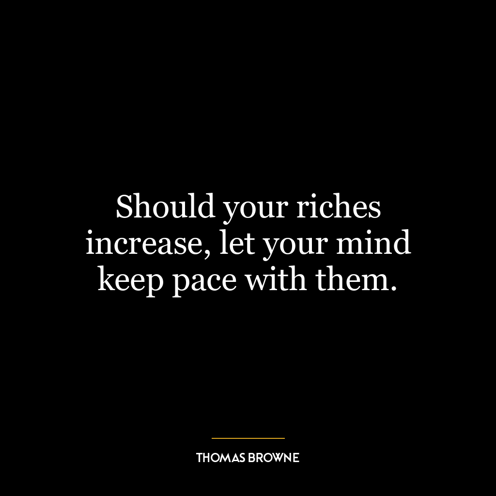 Should your riches increase, let your mind keep pace with them.