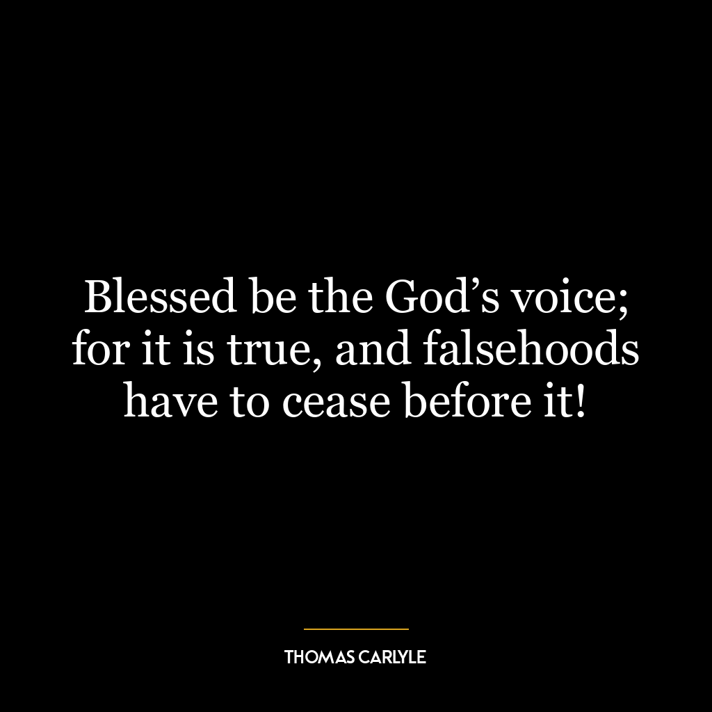 Blessed be the God’s voice; for it is true, and falsehoods have to cease before it!