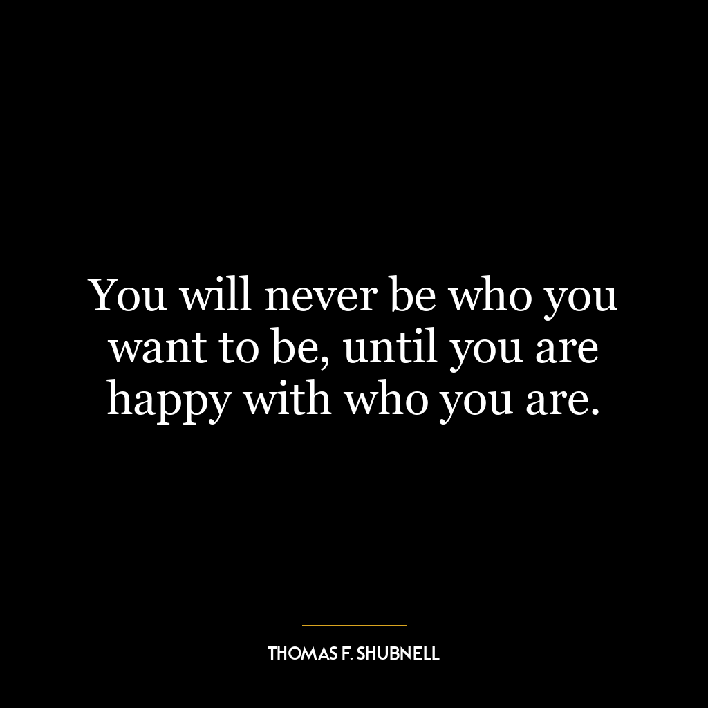 You will never be who you want to be, until you are happy with who you are.