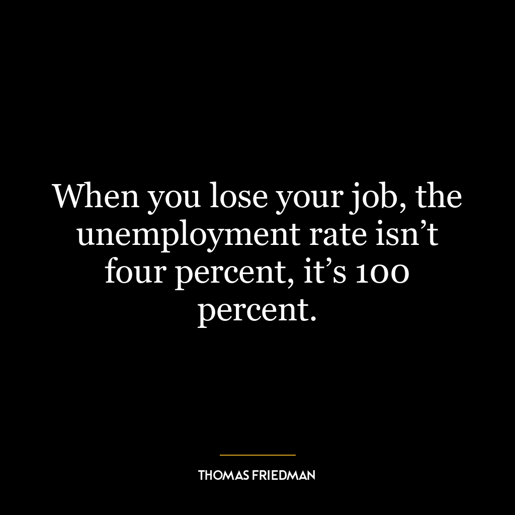 When you lose your job, the unemployment rate isn’t four percent, it’s 100 percent.