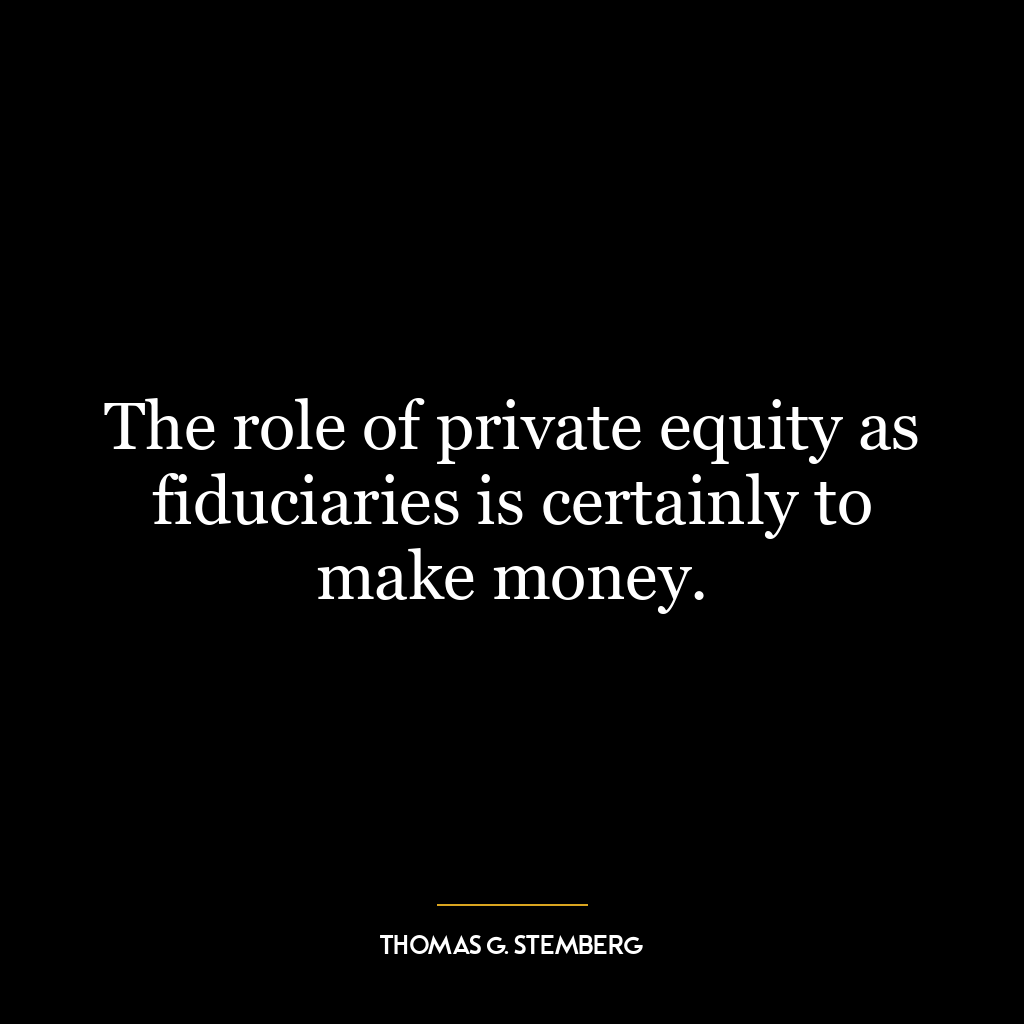 The role of private equity as fiduciaries is certainly to make money.