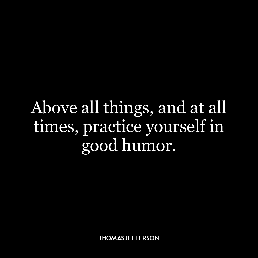 Above all things, and at all times, practice yourself in good humor.