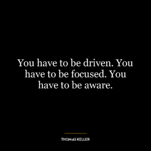 You have to be driven. You have to be focused. You have to be aware.