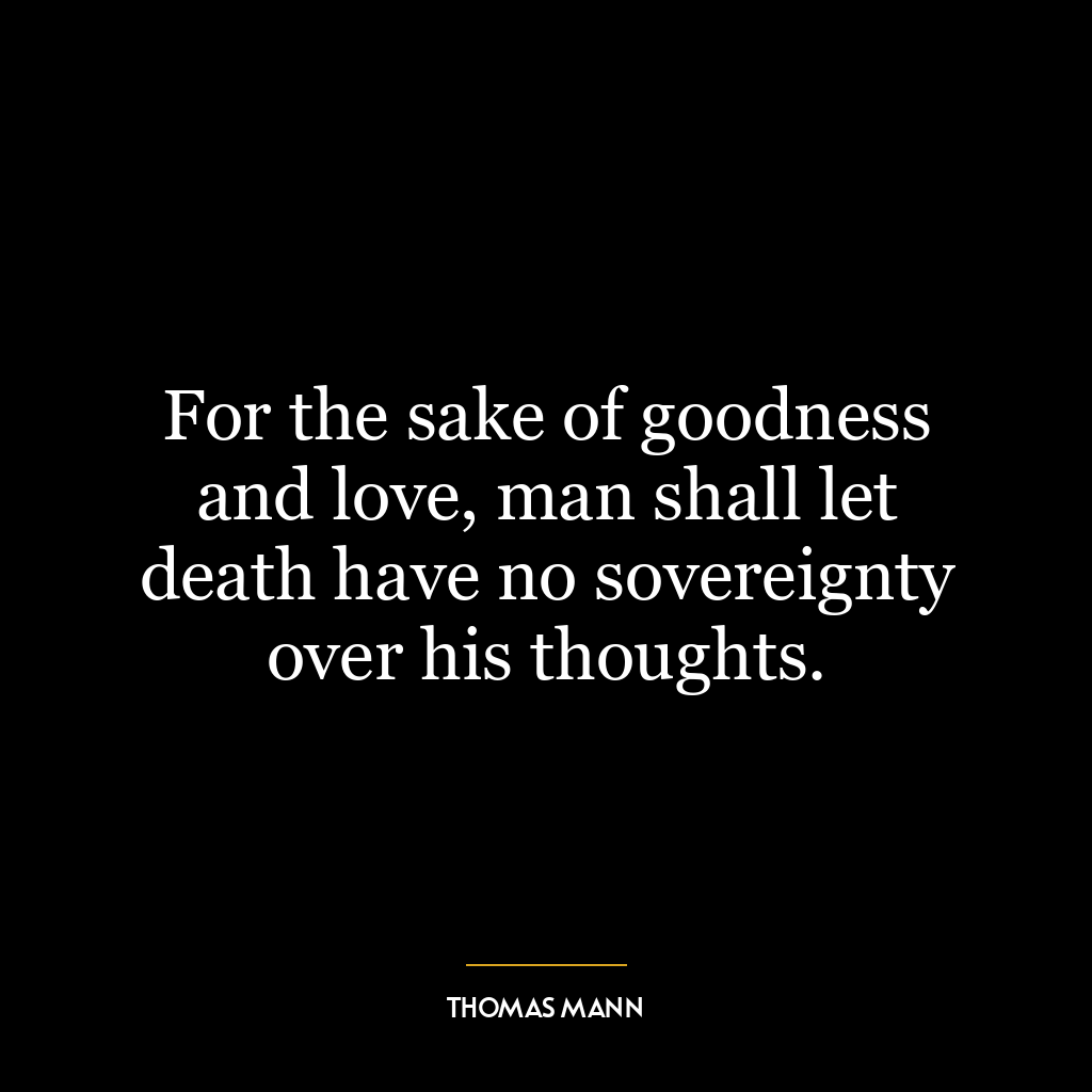 For the sake of goodness and love, man shall let death have no sovereignty over his thoughts.