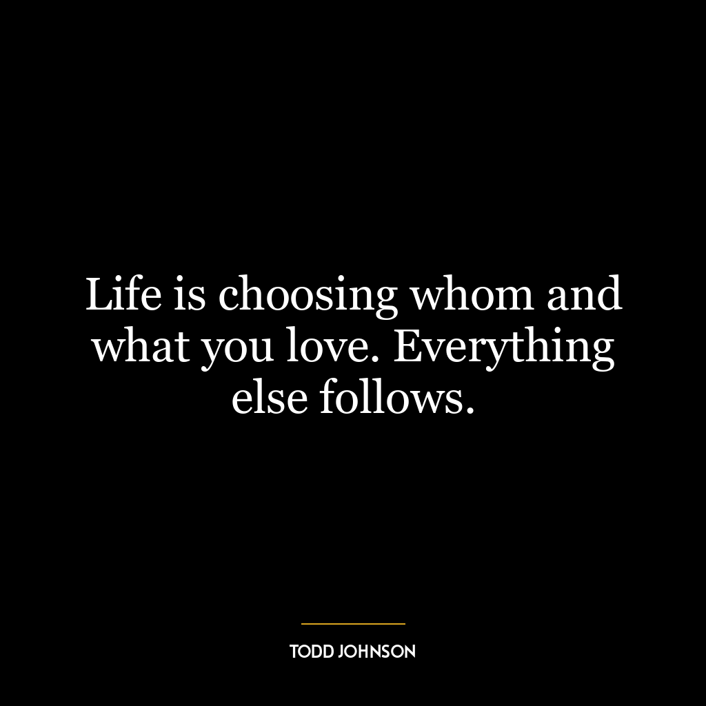 Life is choosing whom and what you love. Everything else follows.