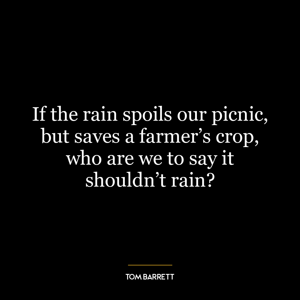 If the rain spoils our picnic, but saves a farmer’s crop, who are we to say it shouldn’t rain?