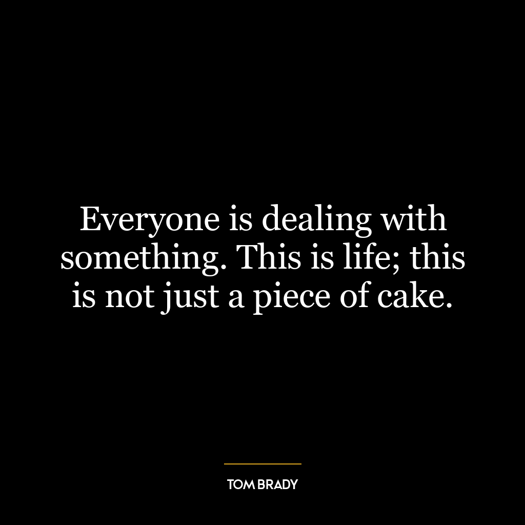 Everyone is dealing with something. This is life; this is not just a piece of cake.