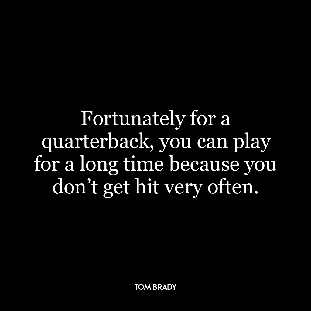 Fortunately for a quarterback, you can play for a long time because you don’t get hit very often.