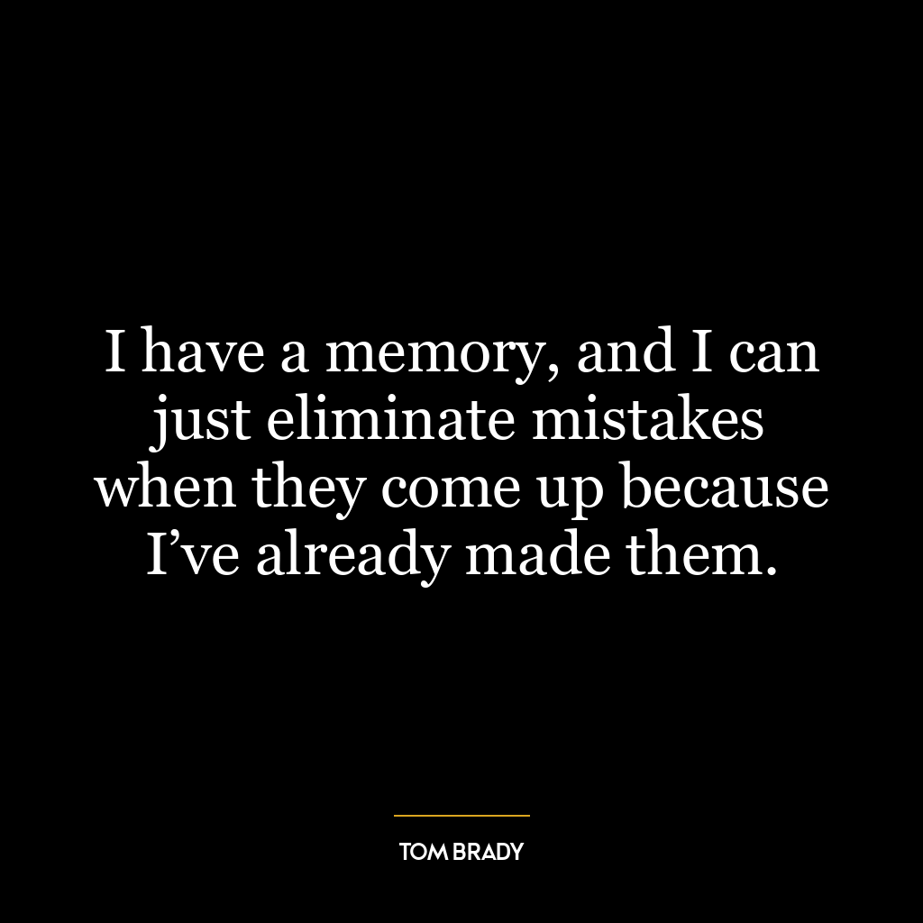 I have a memory, and I can just eliminate mistakes when they come up because I’ve already made them.