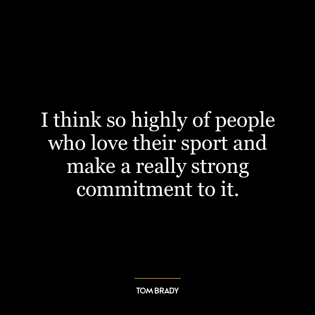 I think so highly of people who love their sport and make a really strong commitment to it.