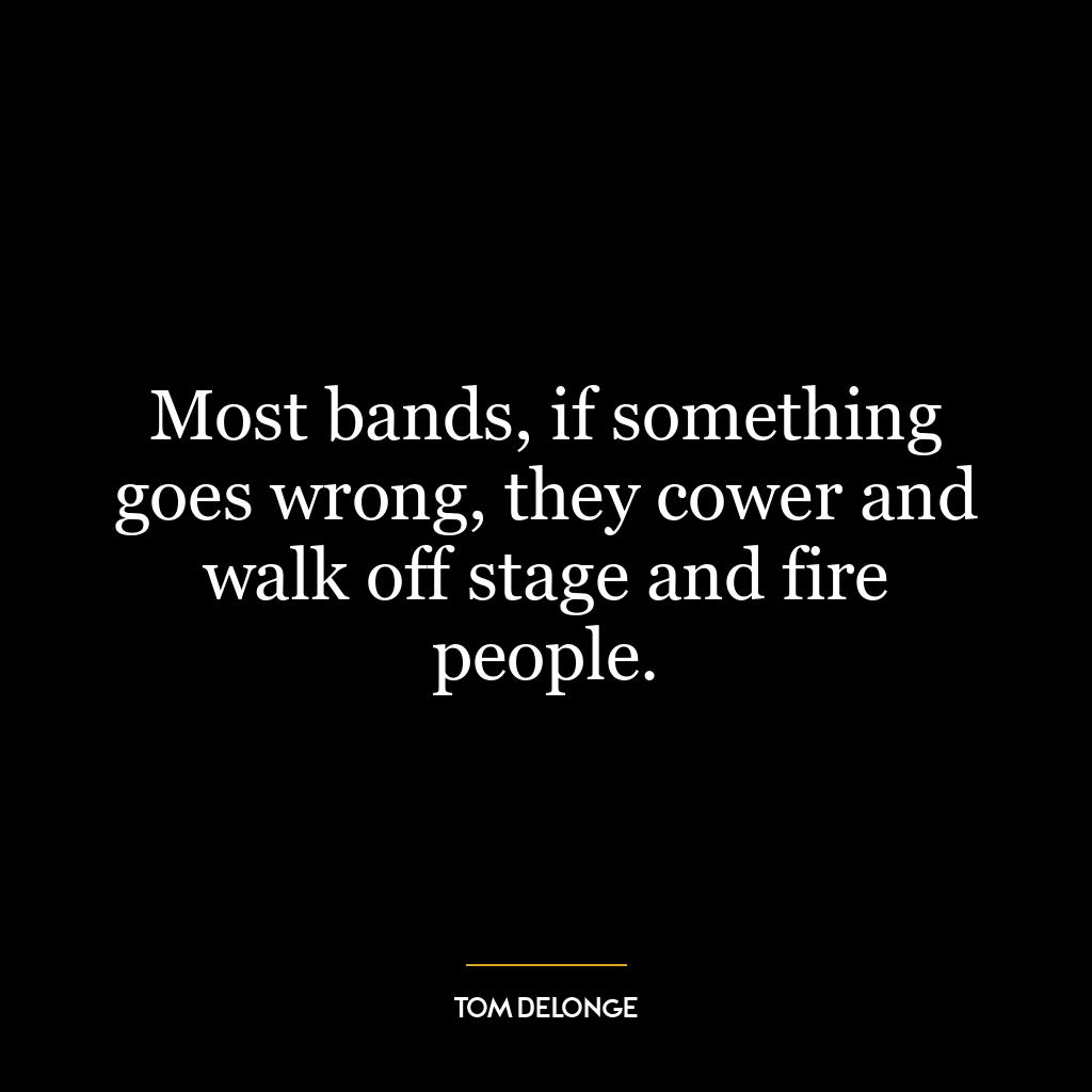 Most bands, if something goes wrong, they cower and walk off stage and fire people.