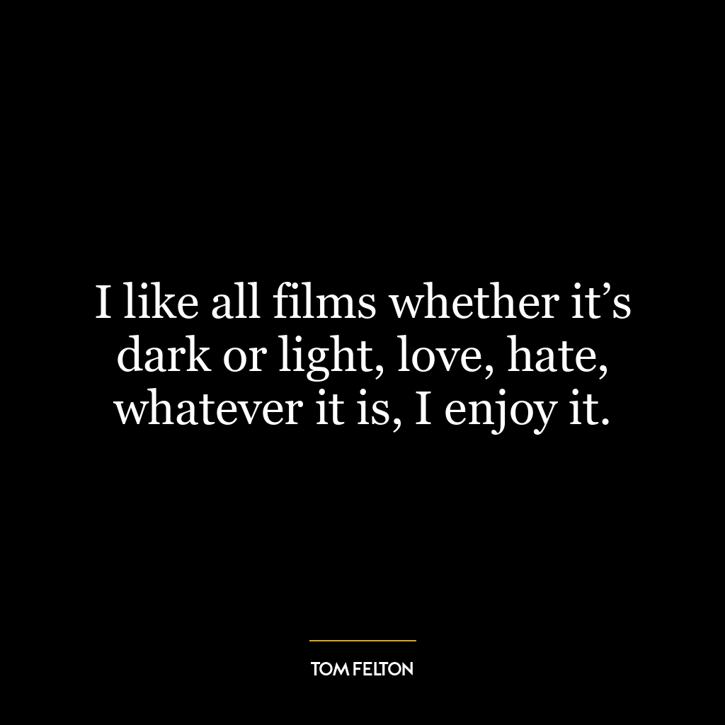 I like all films whether it’s dark or light, love, hate, whatever it is, I enjoy it.