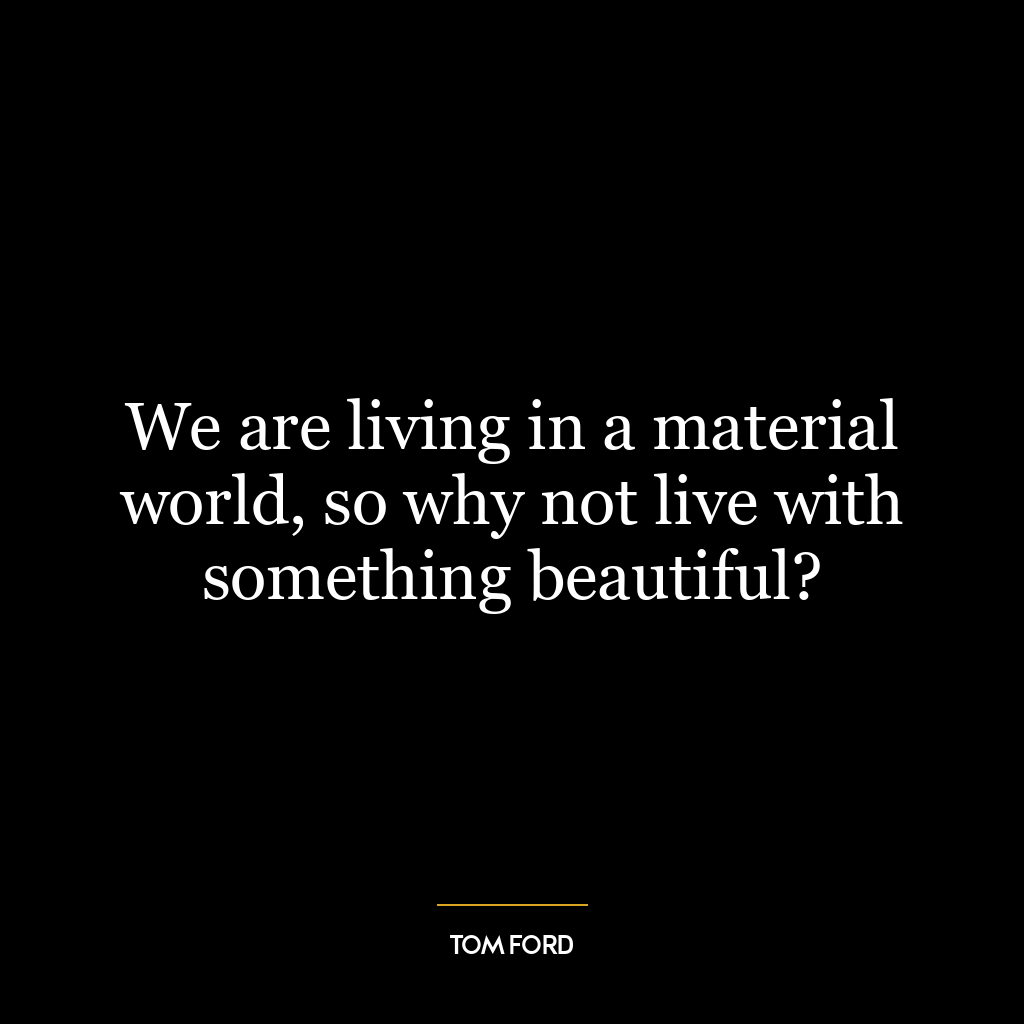 We are living in a material world, so why not live with something beautiful?