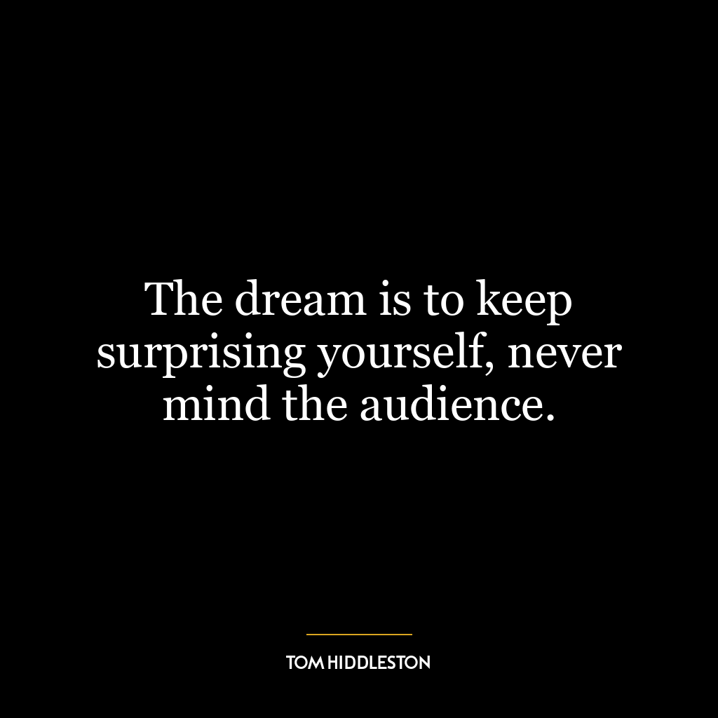 The dream is to keep surprising yourself, never mind the audience.