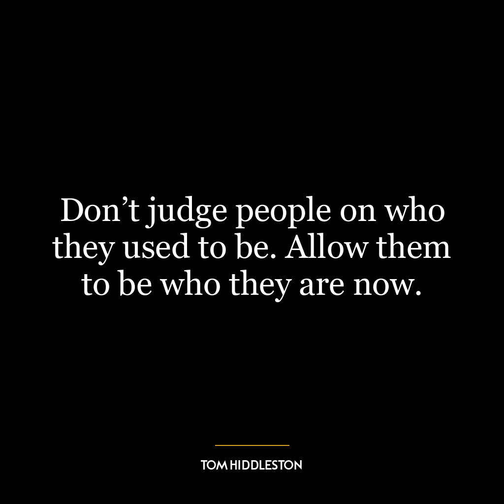 Don’t judge people on who they used to be. Allow them to be who they are now.