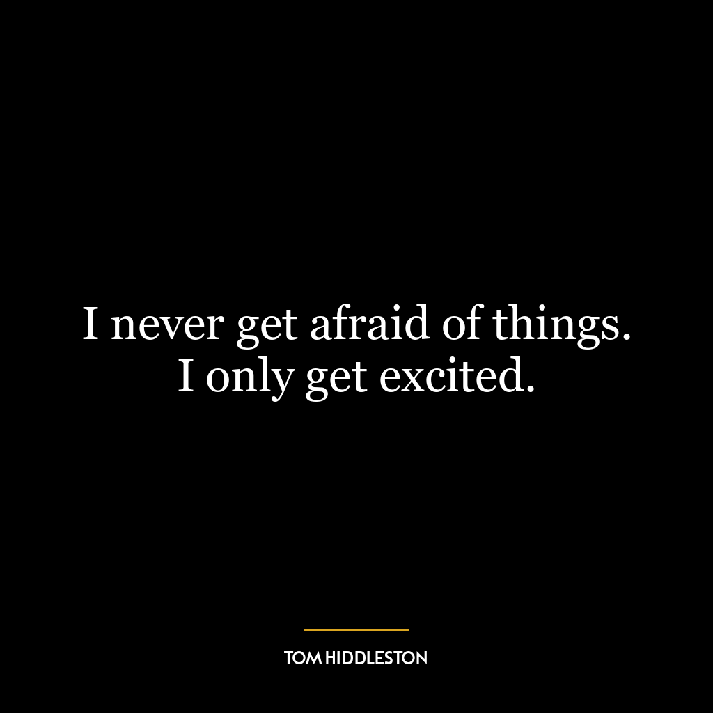 I never get afraid of things. I only get excited.