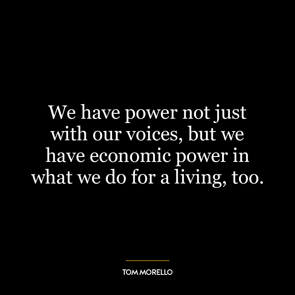 We have power not just with our voices, but we have economic power in what we do for a living, too.