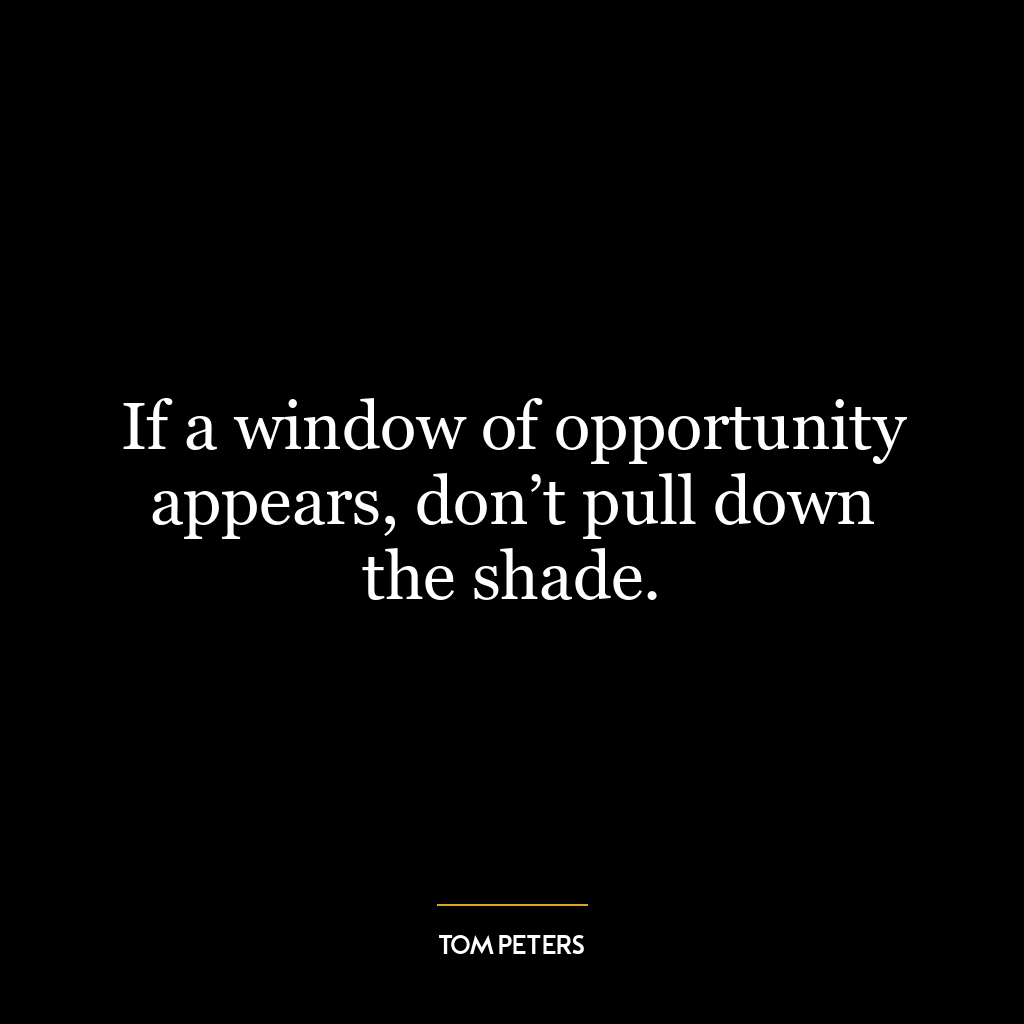 If a window of opportunity appears, don’t pull down the shade.