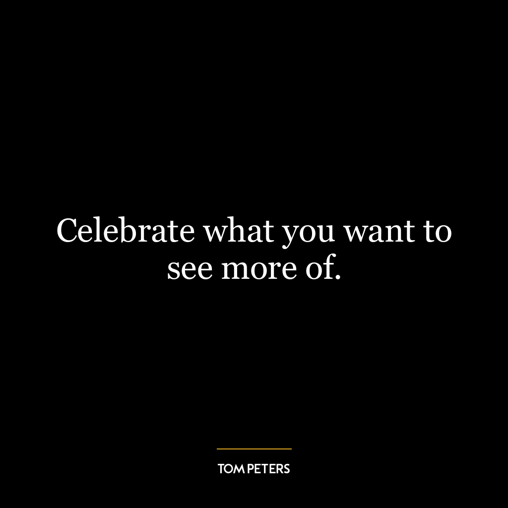 Celebrate what you want to see more of.