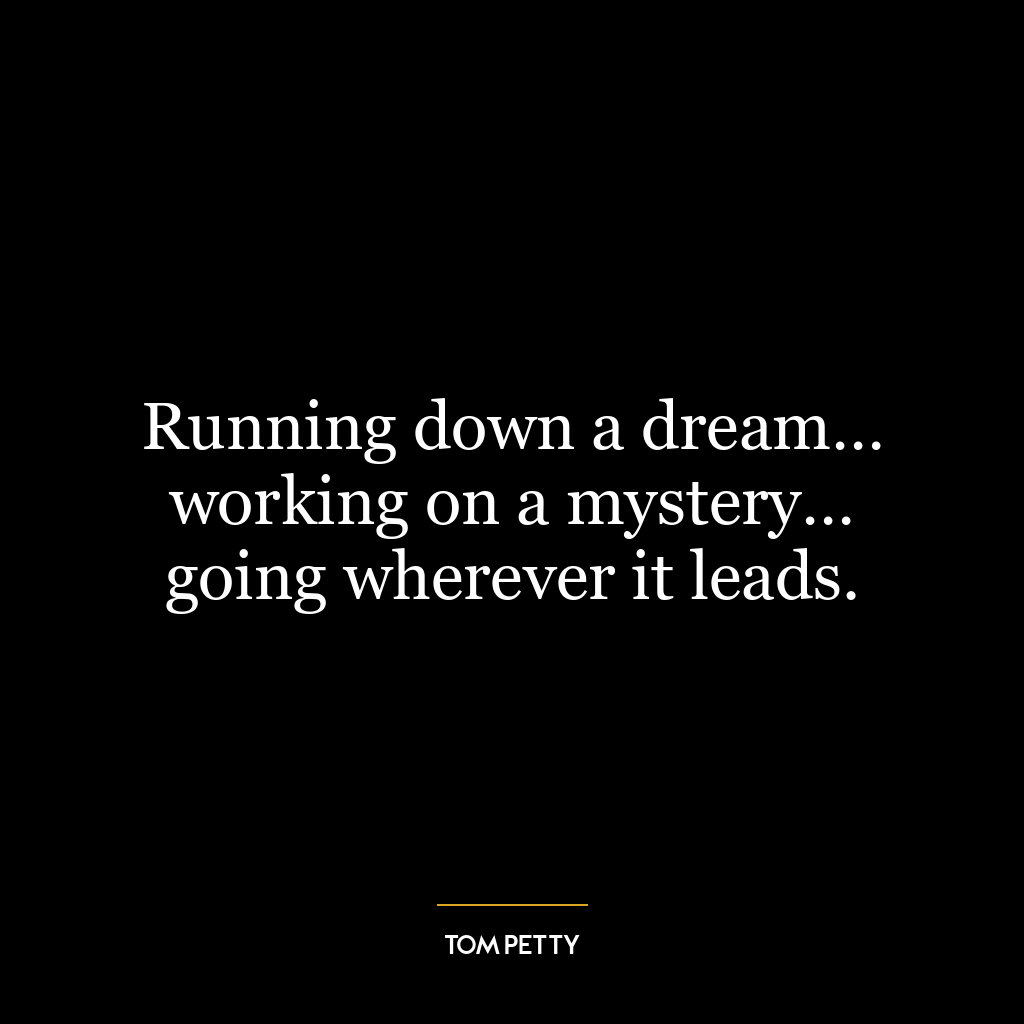 Running down a dream… working on a mystery… going wherever it leads.