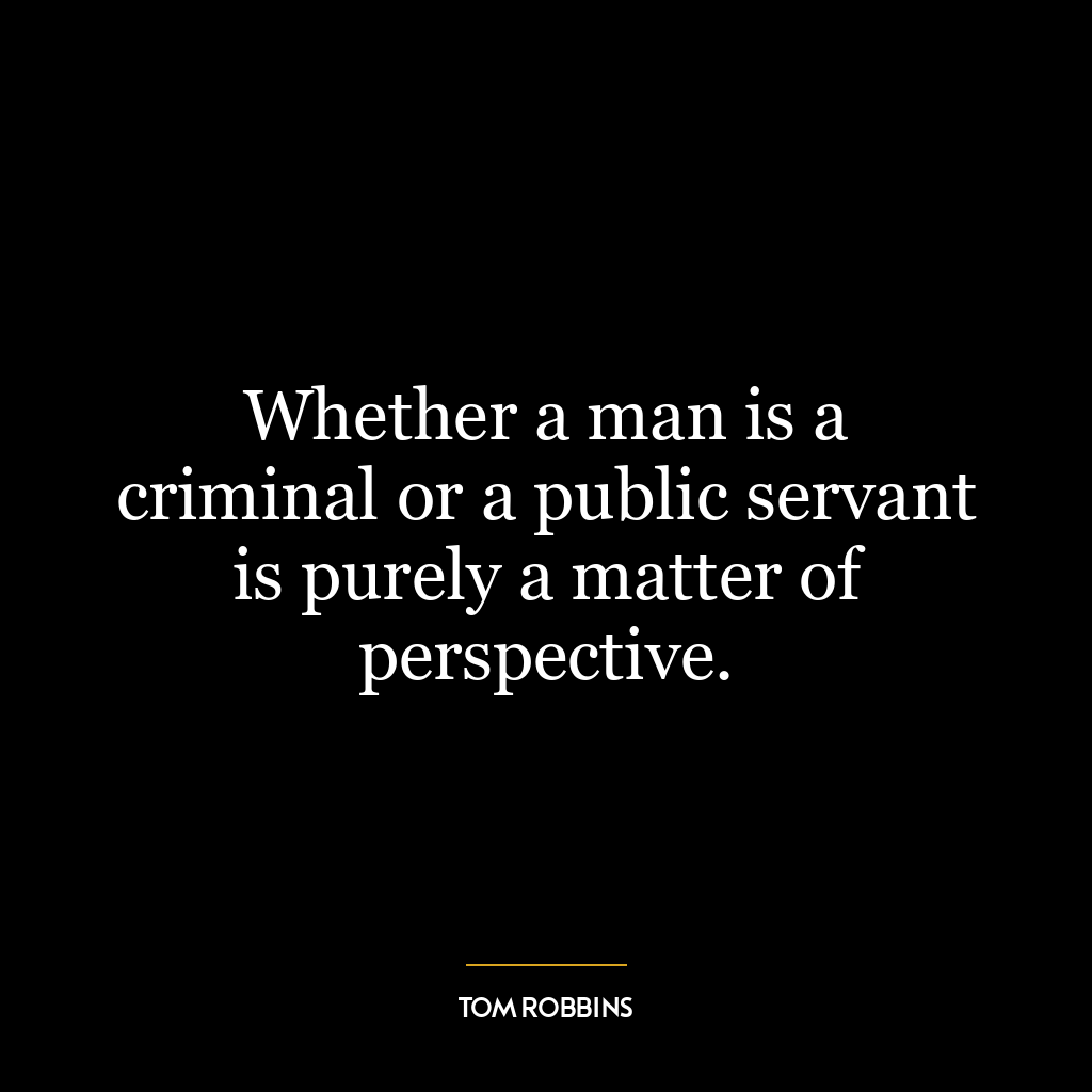 Whether a man is a criminal or a public servant is purely a matter of perspective.