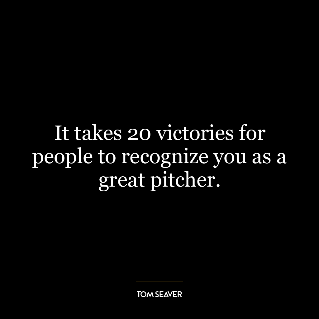 It takes 20 victories for people to recognize you as a great pitcher.