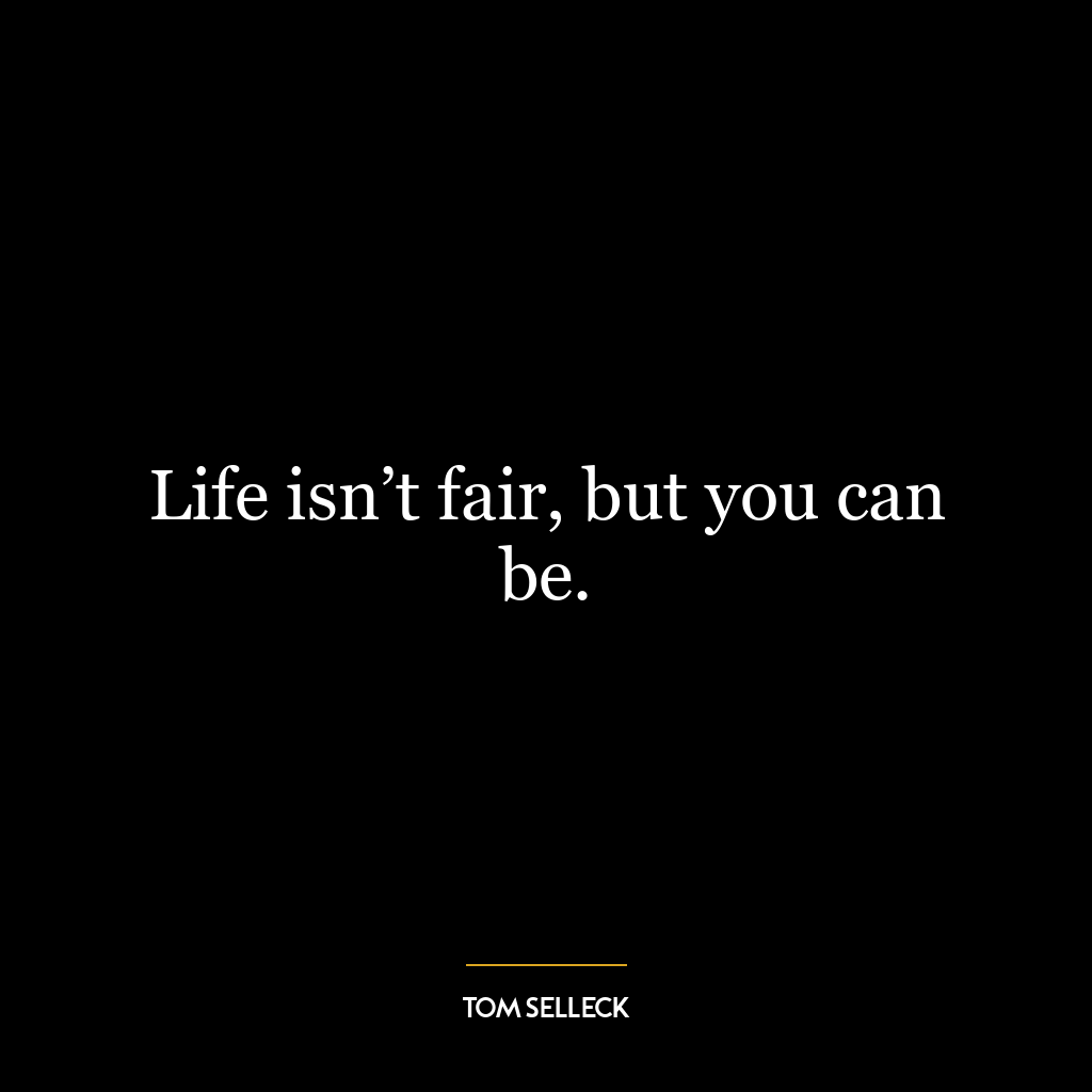 Life isn’t fair, but you can be.