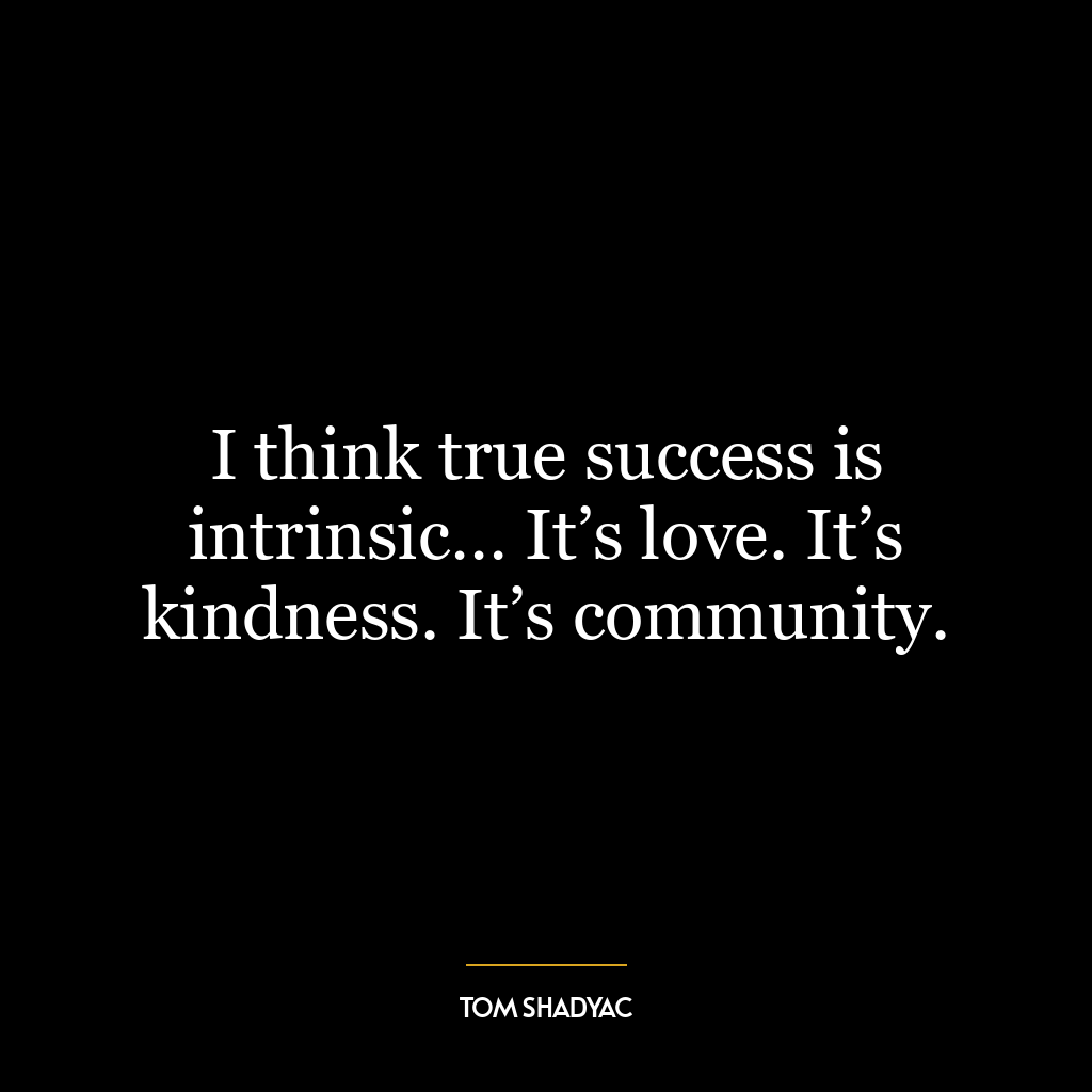 I think true success is intrinsic… It’s love. It’s kindness. It’s community.