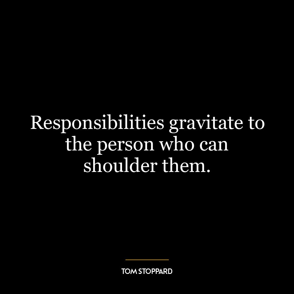 Responsibilities gravitate to the person who can shoulder them.