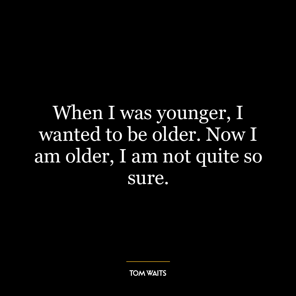 When I was younger, I wanted to be older. Now I am older, I am not quite so sure.