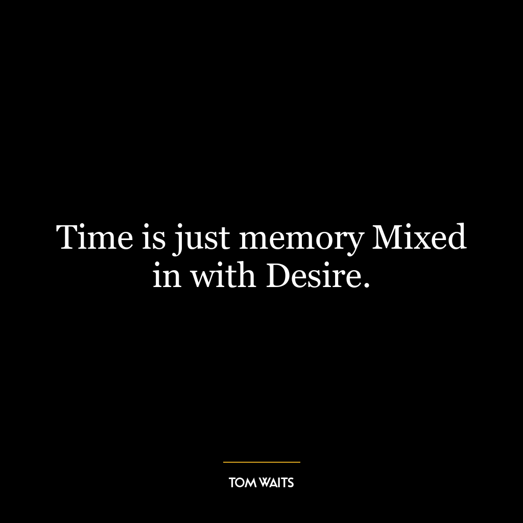 Time is just memory Mixed in with Desire.