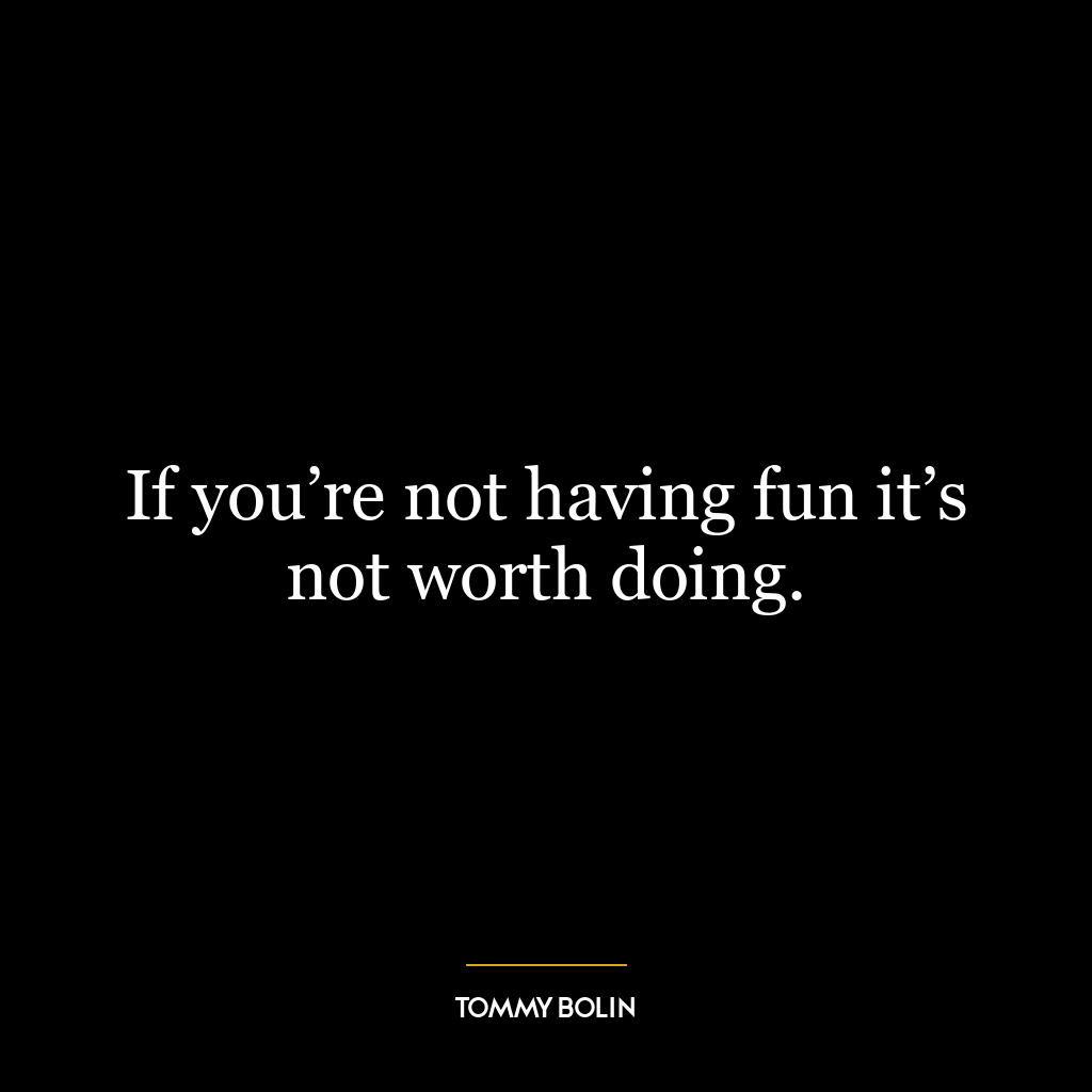 If you’re not having fun it’s not worth doing.